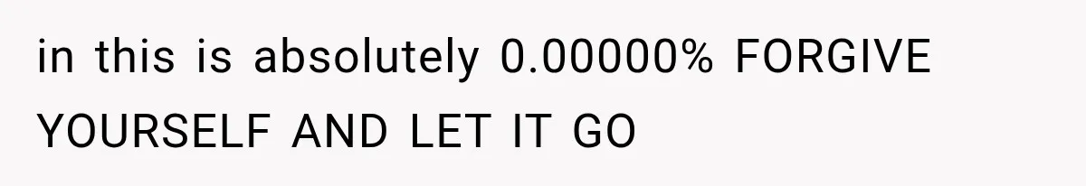 in this is absolutely 0.00000% FORGIVE YOURSELF AND LET IT GO