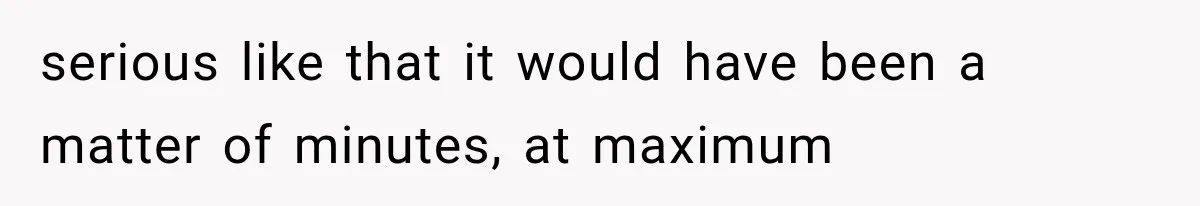serious like that it would have been a matter of minutes, at maximum