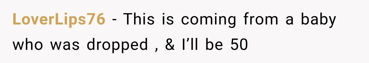 LoverLips76 − This is coming from a baby who was dropped , & I’ll be 50