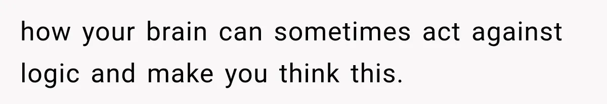 how your brain can sometimes act against logic and make you think this.