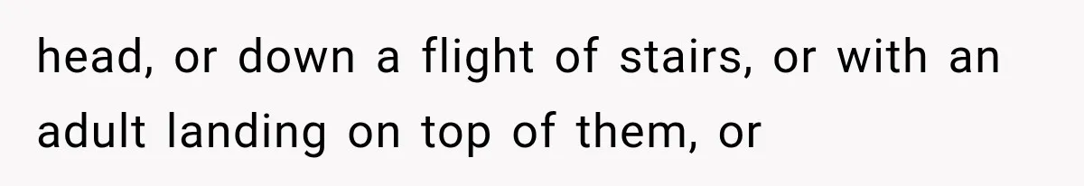 head, or down a flight of stairs, or with an adult landing on top of them, or
