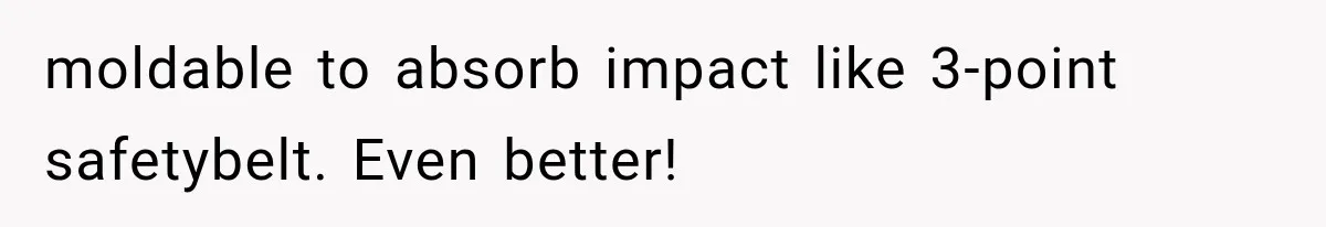moldable to absorb impact like 3-point safetybelt. Even better!