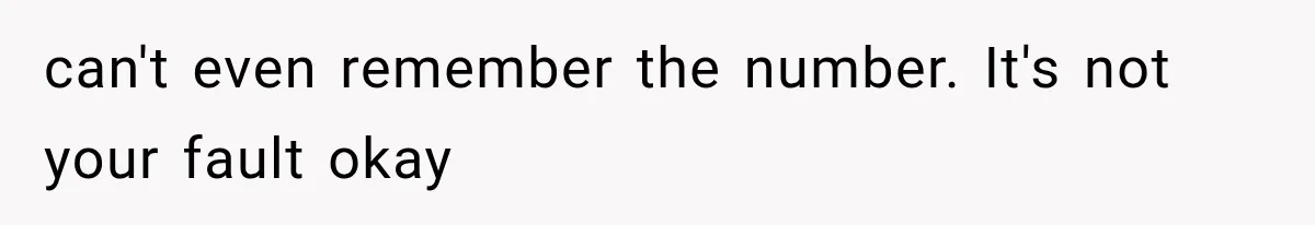 can't even remember the number. It's not your fault okay