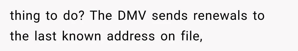 Woman Discovers Neighbor’s Relative Used Her Address, Then Throws the New License Straight in the Trash thing to do? The DMV sends renewals to the last known address on file,