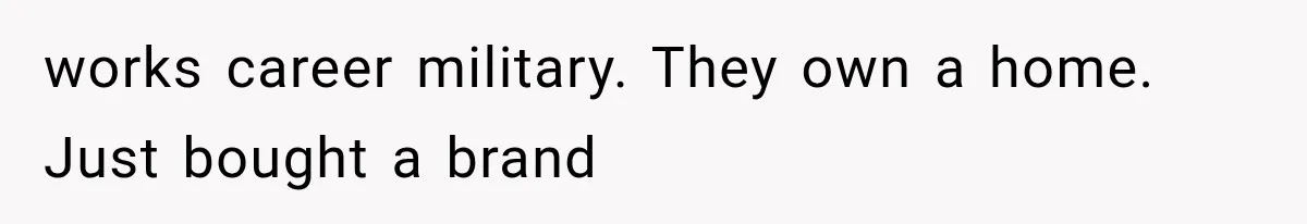 works career military. They own a home. Just bought a brand