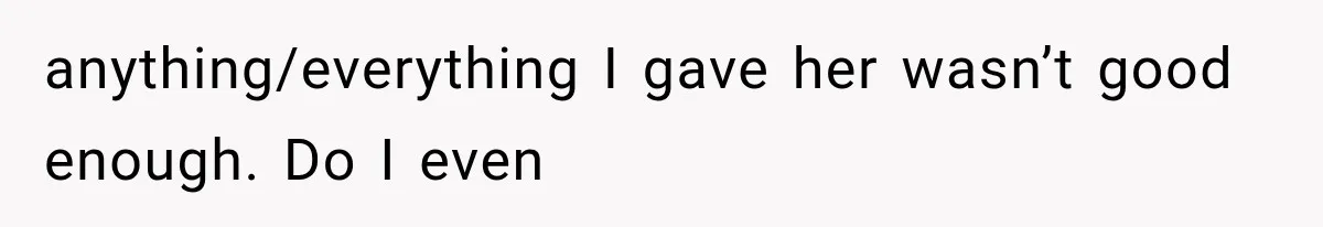 anything/everything I gave her wasn’t good enough. Do I even