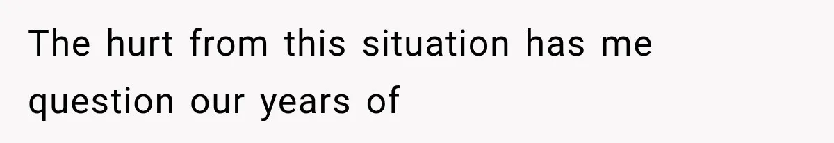 The hurt from this situation has me question our years of