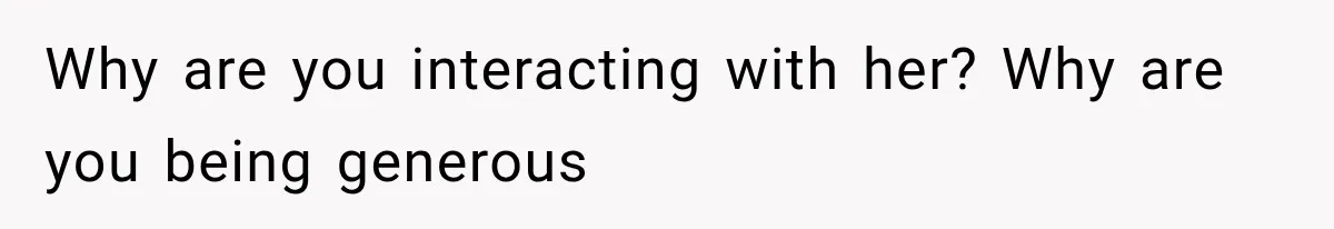 Why are you interacting with her? Why are you being generous