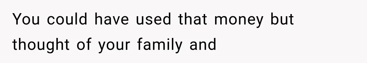 You could have used that money but thought of your family and