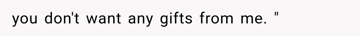 you don't want any gifts from me. "