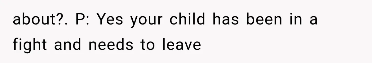 about?. P: Yes your child has been in a fight and needs to leave