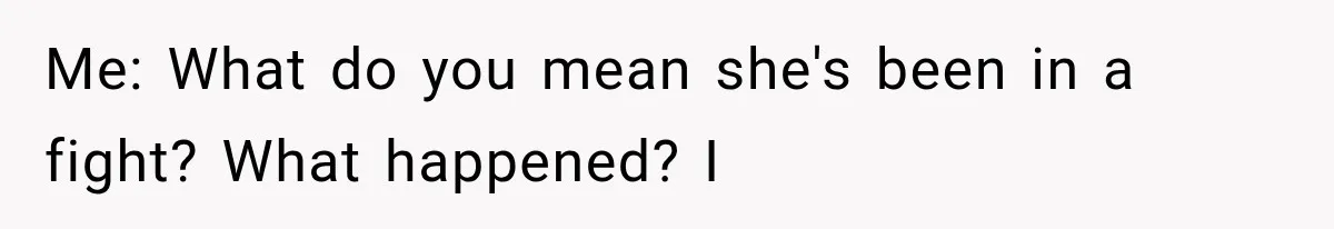 Me: What do you mean she's been in a fight? What happened? I