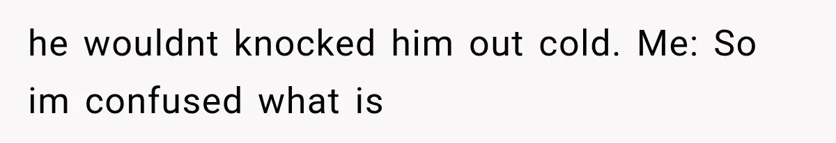 he wouldnt knocked him out cold. Me: So im confused what is