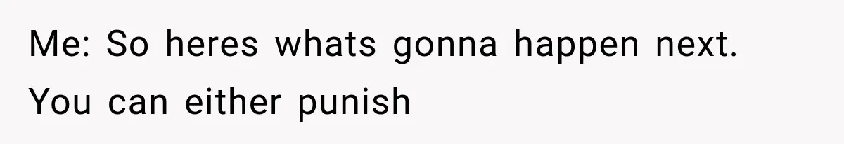 Me: So heres whats gonna happen next. You can either punish