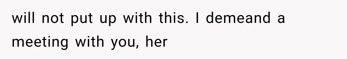 will not put up with this. I demeand a meeting with you, her