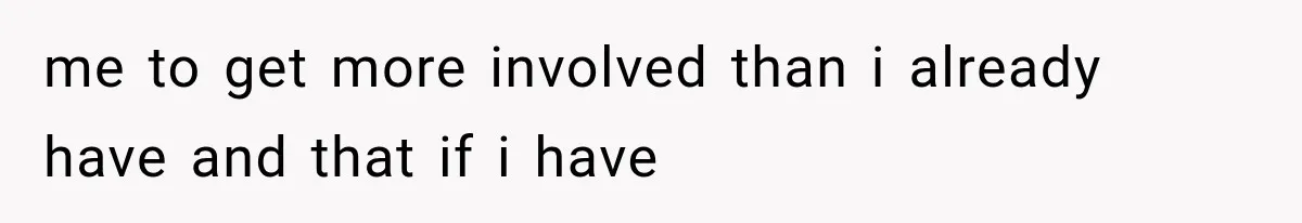 me to get more involved than i already have and that if i have