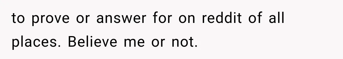 to prove or answer for on reddit of all places. Believe me or not.
