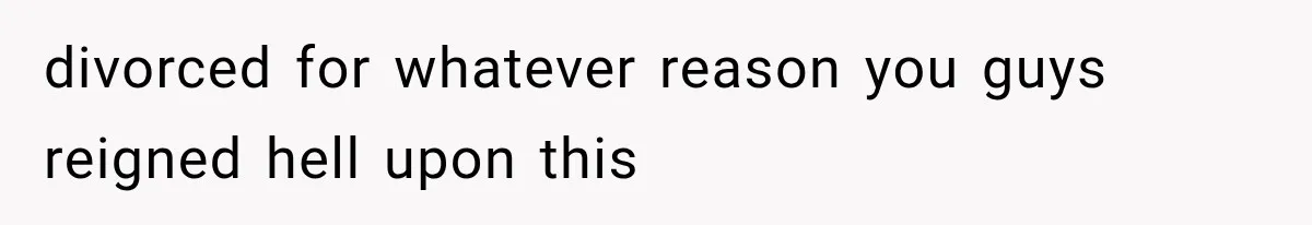divorced for whatever reason you guys reigned hell upon this