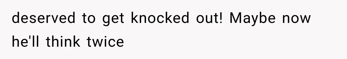 deserved to get knocked out! Maybe now he'll think twice