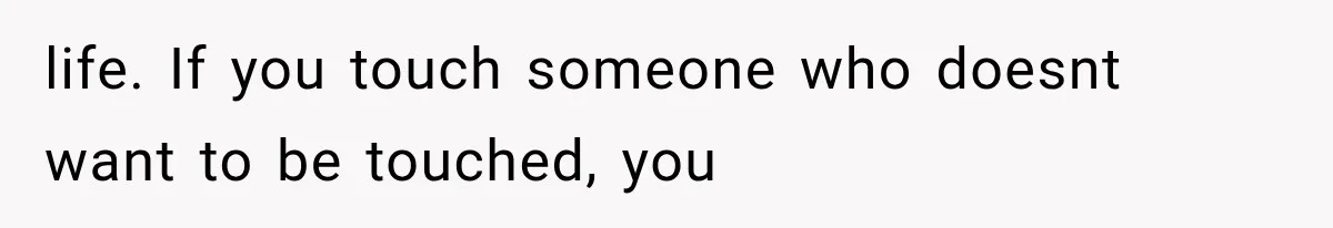 life. If you touch someone who doesnt want to be touched, you