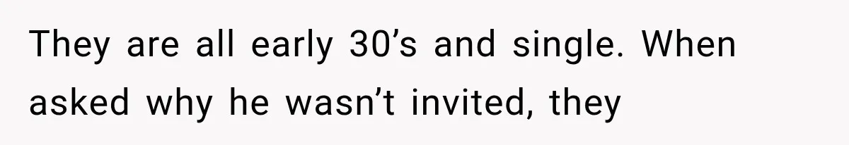 They are all early 30’s and single. When asked why he wasn’t invited, they