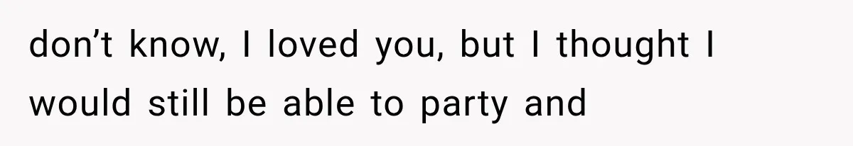 don’t know, I loved you, but I thought I would still be able to party and
