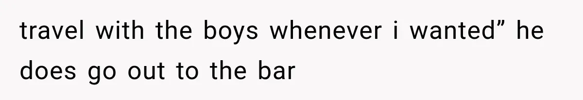 travel with the boys whenever i wanted” he does go out to the bar