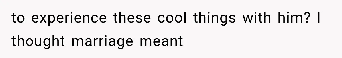to experience these cool things with him? I thought marriage meant