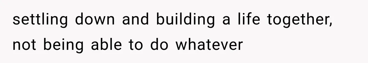 settling down and building a life together, not being able to do whatever