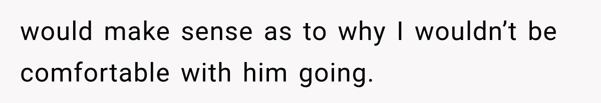 would make sense as to why I wouldn’t be comfortable with him going.