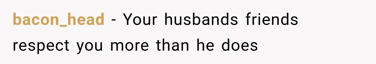 bacon_head − Your husbands friends respect you more than he does