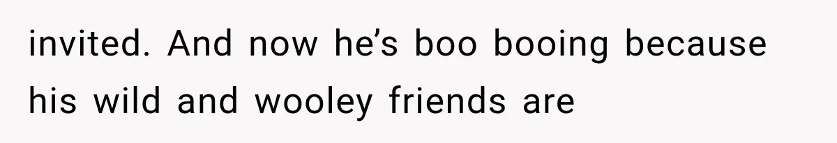 invited. And now he’s boo booing because his wild and wooley friends are