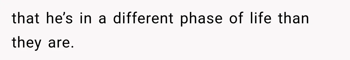that he’s in a different phase of life than they are.