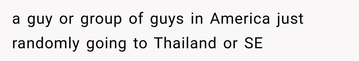 a guy or group of guys in America just randomly going to Thailand or SE