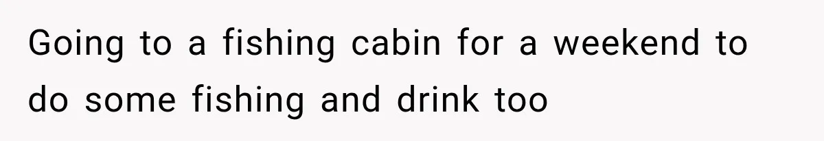 Going to a fishing cabin for a weekend to do some fishing and drink too
