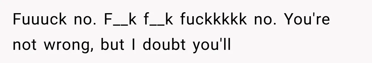 Fuuuck no. F__k f__k fuckkkkk no. You're not wrong, but I doubt you'll