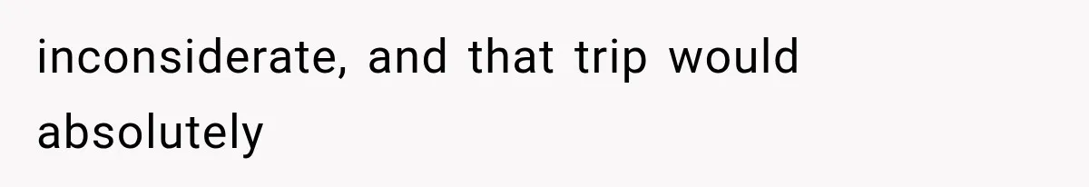 inconsiderate, and that trip would absolutely