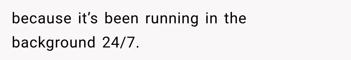 because it’s been running in the background 24/7.