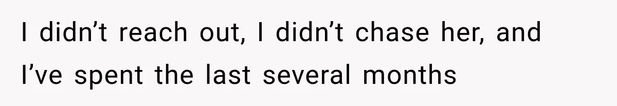 I didn’t reach out, I didn’t chase her, and I’ve spent the last several months