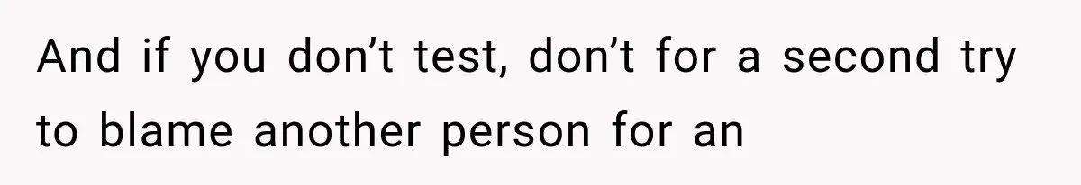 And if you don’t test, don’t for a second try to blame another person for an