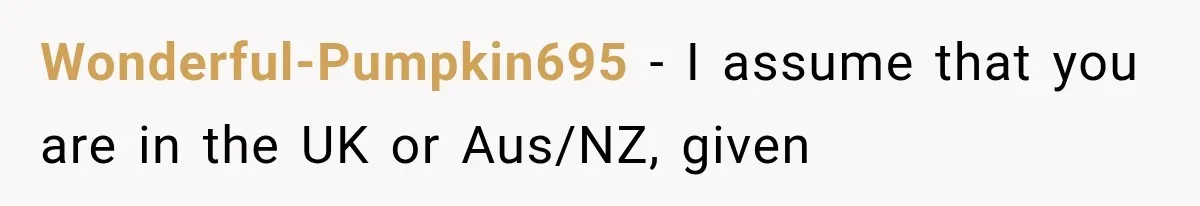 Wonderful-Pumpkin695 − I assume that you are in the UK or Aus/NZ, given