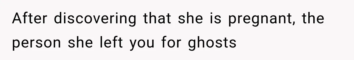 After discovering that she is pregnant, the person she left you for ghosts