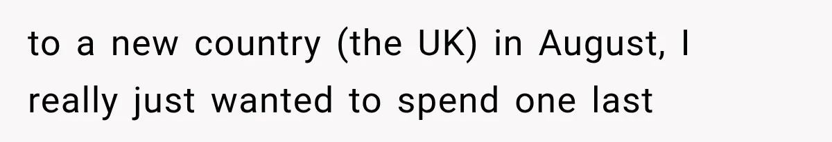 to a new country (the UK) in August, I really just wanted to spend one last