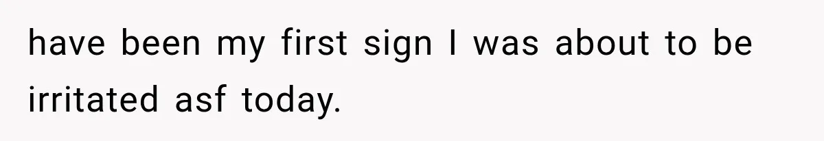 have been my first sign I was about to be irritated asf today.