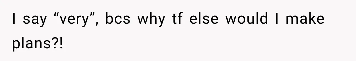 I say “very”, bcs why tf else would I make plans?!
