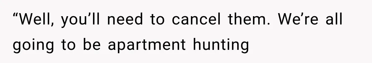 “Well, you’ll need to cancel them. We’re all going to be apartment hunting