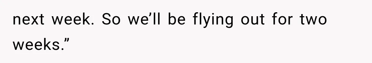 next week. So we’ll be flying out for two weeks.”
