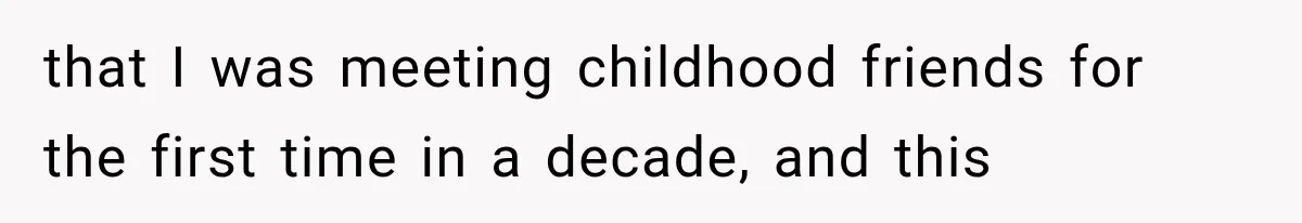 that I was meeting childhood friends for the first time in a decade, and this
