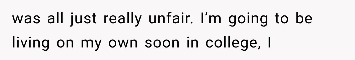 was all just really unfair. I’m going to be living on my own soon in college, I