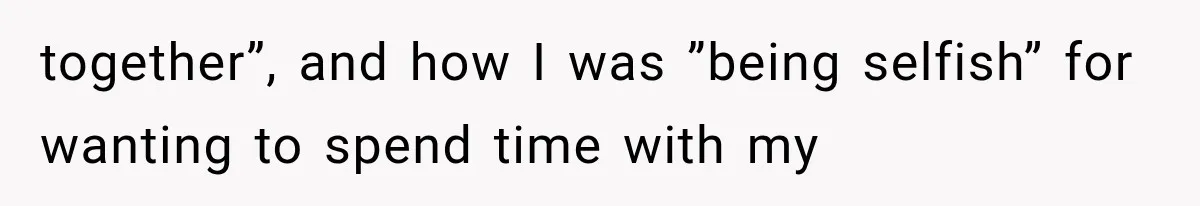 together”, and how I was ”being selfish” for wanting to spend time with my